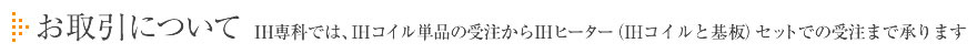 お取引について IH専科では、IHコイル単品の受注からIHヒーター（IHコイルと基盤）セットでの受注まで承ります