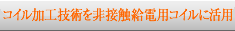 コイル加工技術を非接触給電用コイルに活用