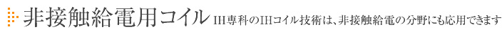 非接触給電用コイル IH専科のIHコイル技術は、非接触給電の分野にも応用できます