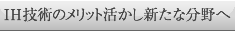 ＩＨ技術のメリット活かし新たな分野へ