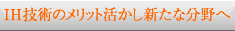 ＩＨ技術のメリット活かし新たな分野へ