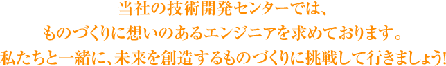 当社の技術開発センターでは、ものづくりに想いのあるエンジニアを求めております。私たちと一緒に、未来を創造するものづくりに挑戦して行きましょう！