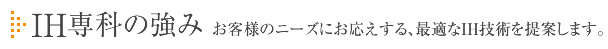 IH専科の強み お客様のニーズにお応えする、最適なIH技術を提案します。