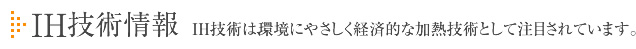 IH技術情報　IH技術は、環境にやさしく経済的な加熱技術として注目されています。